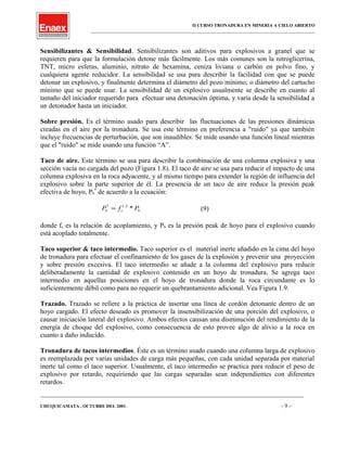 II CURSO TRONADURA EN MINERIA A CIELO ABIERTO
___________________________________________________________________________________________________
Sensibilizantes & Sensibilidad. Sensibilizantes son aditivos para explosivos a granel que se
requieren para que la formulación detone más fácilmente. Los más comunes son la nitroglicerina,
TNT, micro esferas, aluminio, nitrato de hexamina, ceniza liviana o carbón en polvo fino, y
cualquiera agente reducidor. La sensibilidad se usa para describir la facilidad con que se puede
detonar un explosivo, y finalmente determina el diámetro del pozo mínimo; o diámetro del cartucho
mínimo que se puede usar. La sensibilidad de un explosivo usualmente se describe en cuanto al
tamaño del iniciador requerido para efectuar una detonación óptima, y varía desde la sensibilidad a
un detonador hasta un iniciador.
Sobre presión. Es el término usado para describir las fluctuaciones de las presiones dinámicas
creadas en el aire por la tronadura. Se usa este término en preferencia a "ruido" ya que también
incluye frecuencias de perturbación, que son inaudibles. Se mide usando una función lineal mientras
que el "ruido" se mide usando una función “A”.
Taco de aire. Este término se usa para describir la combinación de una columna explosiva y una
sección vacía no cargada del pozo (Figura 1.8). El taco de aire se usa para reducir el impacto de una
columna explosiva en la roca adyacente, y al mismo tiempo para extender la región de influencia del
explosivo sobre la parte superior de él. La presencia de un taco de aire reduce la presión peak
efectiva de hoyo, Pb
*
de acuerdo a la ecuación:
bcb PfP *2.1*
= (9)
donde fc es la relación de acoplamiento, y Pb es la presión peak de hoyo para el explosivo cuando
está acoplado totalmente.
Taco superior & taco intermedio. Taco superior es el material inerte añadido en la cima del hoyo
de tronadura para efectuar el confinamiento de los gases de la explosión y prevenir una proyección
y sobre presión excesiva. El taco intermedio se añade a la columna del explosivo para reducir
deliberadamente la cantidad de explosivo contenido en un hoyo de tronadura. Se agrega taco
intermedio en aquellas posiciones en el hoyo de tronadura donde la roca circundante es lo
suficientemente débil como para no requerir un quebrantamiento adicional. Vea Figura 1.9.
Trazado. Trazado se refiere a la práctica de insertar una línea de cordón detonante dentro de un
hoyo cargado. El efecto deseado es promover la insensibilización de una porción del explosivo, o
causar iniciación lateral del explosivo. Ambos efectos causan una disminución del rendimiento de la
energía de choque del explosivo, como consecuencia de esto provee algo de alivio a la roca en
cuanto a daño inducido.
Tronadura de tacos intermedios. Éste es un término usado cuando una columna larga de explosivo
es reemplazada por varias unidades de carga más pequeñas, con cada unidad separada por material
inerte tal como el taco superior. Usualmente, el taco intermedio se practica para reducir el peso de
explosivo por retardo, requiriendo que las cargas separadas sean independientes con diferentes
retardos.
____________________________________________________________________________________________________________________
CHUQUICAMATA , OCTUBRE DEL 2001. - 9 -
 