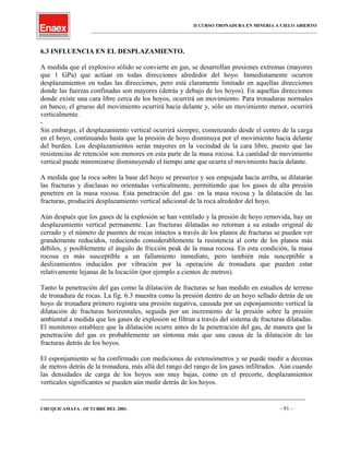 II CURSO TRONADURA EN MINERIA A CIELO ABIERTO
___________________________________________________________________________________________________
6.3 INFLUENCIA EN EL DESPLAZAMIENTO.
A medida que el explosivo sólido se convierte en gas, se desarrollan presiones extremas (mayores
que 1 GPa) que actúan en todas direcciones alrededor del hoyo. Inmediatamente ocurren
desplazamientos en todas las direcciones, pero está claramente limitado en aquellas direcciones
donde las fuerzas confinadas son mayores (detrás y debajo de los hoyos). En aquellas direcciones
donde existe una cara libre cerca de los hoyos, ocurrirá un movimiento. Para tronaduras normales
en banco, el grueso del movimiento ocurrirá hacia delante y, sólo un movimiento menor, ocurrirá
verticalmente.
-
Sin embargo, el desplazamiento vertical ocurrirá siempre, comenzando desde el centro de la carga
en el hoyo, continuando hasta que la presión de hoyo disminuya por el movimiento hacia delante
del burden. Los desplazamientos serán mayores en la vecindad de la cara libre, puesto que las
resistencias de retención son menores en esta parte de la masa rocosa. La cantidad de movimiento
vertical puede minimizarse disminuyendo el tiempo ante que ocurra el movimiento hacia delante.
A medida que la roca sobre la base del hoyo se presurice y sea empujada hacia arriba, se dilatarán
las fracturas y diaclasas no orientadas verticalmente, permitiendo que los gases de alta presión
penetren en la masa rocosa. Esta penetración del gas en la masa rocosa y la dilatación de las
fracturas, producirá desplazamiento vertical adicional de la roca alrededor del hoyo.
Aún después que los gases de la explosión se han ventilado y la presión de hoyo removida, hay un
desplazamiento vertical permanente. Las fracturas dilatadas no retornan a su estado original de
cerrado y el número de puentes de rocas intactos a través de los planos de fracturas se pueden ver
grandemente reducidos, reduciendo considerablemente la resistencia al corte de los planos más
débiles, y posiblemente el ángulo de fricción peak de la masa rocosa. En esta condición, la masa
rocosa es más susceptible a un fallamiento inmediato, pero también más susceptible a
deslizamientos inducidos por vibración por la operación de tronadura que pueden estar
relativamente lejanas de la locación (por ejemplo a cientos de metros).
Tanto la penetración del gas como la dilatación de fracturas se han medido en estudios de terreno
de tronadura de rocas. La fig. 6.3 muestra como la presión dentro de un hoyo sellado detrás de un
hoyo de tronadura primero registra una presión negativa, causada por un esponjamiento vertical la
dilatación de fracturas horizontales, seguida por un incremento de la presión sobre la presión
ambiental a medida que los gases de explosión se filtran a través del sistema de fracturas dilatadas.
El monitoreo establece que la dilatación ocurre antes de la penetración del gas, de manera que la
penetración del gas es probablemente un síntoma más que una causa de la dilatación de las
fracturas detrás de los hoyos.
El esponjamiento se ha confirmado con mediciones de extensómetros y se puede medir a decenas
de metros detrás de la tronadura, más allá del rango del rango de los gases infiltrados. Aún cuando
las densidades de carga de los hoyos son muy bajas, como en el precorte, desplazamientos
verticales significantes se pueden aún medir detrás de los hoyos.
____________________________________________________________________________________________________________________
CHUQUICAMATA , OCTUBRE DEL 2001. - 91 -
 