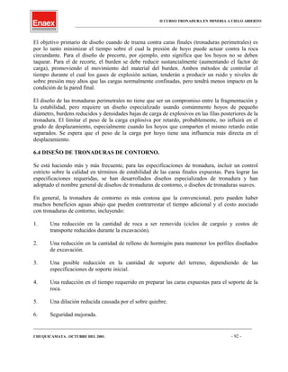 II CURSO TRONADURA EN MINERIA A CIELO ABIERTO
___________________________________________________________________________________________________
El objetivo primario de diseño cuando de truena contra caras finales (tronaduras perimetrales) es
por lo tanto minimizar el tiempo sobre el cual la presión de hoyo puede actuar contra la roca
circundante. Para el diseño de precorte, por ejemplo, esto significa que los hoyos no se deben
taquear. Para el de recorte, el burden se debe reducir sustancialmente (aumentando el factor de
carga), promoviendo el movimiento del material del burden. Ambos métodos de controlar el
tiempo durante el cual los gases de explosión actúan, tenderán a producir un ruido y niveles de
sobre presión muy altos que las cargas normalmente confinadas, pero tendrá menos impacto en la
condición de la pared final.
El diseño de las tronaduras perimetrales no tiene que ser un compromiso entre la fragmentación y
la estabilidad, pero requiere un diseño especializado usando comúnmente hoyos de pequeño
diámetro, burdens reducidos y densidades bajas de carga de explosivos en las filas posteriores de la
tronadura. El limitar el peso de la carga explosiva por retardo, probablemente, no influirá en el
grado de desplazamiento, especialmente cuando los hoyos que comparten el mismo retardo están
separados. Se espera que el peso de la carga por hoyo tiene una influencia más directa en el
desplazamiento.
6.4 DISEÑO DE TRONADURAS DE CONTORNO.
Se está haciendo más y más frecuente, para las especificaciones de tronadura, incluir un control
estricto sobre la calidad en términos de estabilidad de las caras finales expuestas. Para lograr las
especificaciones requeridas, se han desarrollados diseños especializados de tronadura y han
adoptado el nombre general de diseños de tronaduras de contorno, o diseños de tronaduras suaves.
En general, la tronadura de contorno es más costosa que la convencional, pero pueden haber
muchos beneficios aguas abajo que pueden contrarrestar el tiempo adicional y el costo asociado
con tronaduras de contorno, incluyendo:
1. Una reducción en la cantidad de roca a ser removida (ciclos de carguío y costos de
transporte reducidos durante la excavación).
2. Una reducción en la cantidad de relleno de hormigón para mantener los perfiles diseñados
de excavación.
3. Una posible reducción en la cantidad de soporte del terreno, dependiendo de las
especificaciones de soporte inicial.
4. Una reducción en el tiempo requerido en preparar las caras expuestas para el soporte de la
roca.
5. Una dilución reducida causada por el sobre quiebre.
6. Seguridad mejorada.
____________________________________________________________________________________________________________________
CHUQUICAMATA , OCTUBRE DEL 2001. - 92 -
 