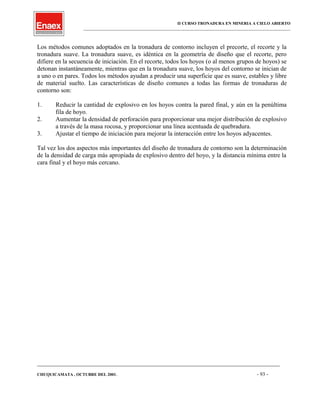 II CURSO TRONADURA EN MINERIA A CIELO ABIERTO
___________________________________________________________________________________________________
Los métodos comunes adoptados en la tronadura de contorno incluyen el precorte, el recorte y la
tronadura suave. La tronadura suave, es idéntica en la geometría de diseño que el recorte, pero
difiere en la secuencia de iniciación. En el recorte, todos los hoyos (o al menos grupos de hoyos) se
detonan instantáneamente, mientras que en la tronadura suave, los hoyos del contorno se inician de
a uno o en pares. Todos los métodos ayudan a producir una superficie que es suave, estables y libre
de material suelto. Las características de diseño comunes a todas las formas de tronaduras de
contorno son:
1. Reducir la cantidad de explosivo en los hoyos contra la pared final, y aún en la penúltima
fila de hoyo.
2. Aumentar la densidad de perforación para proporcionar una mejor distribución de explosivo
a través de la masa rocosa, y proporcionar una línea acentuada de quebradura.
3. Ajustar el tiempo de iniciación para mejorar la interacción entre los hoyos adyacentes.
Tal vez los dos aspectos más importantes del diseño de tronadura de contorno son la determinación
de la densidad de carga más apropiada de explosivo dentro del hoyo, y la distancia mínima entre la
cara final y el hoyo más cercano.
____________________________________________________________________________________________________________________
CHUQUICAMATA , OCTUBRE DEL 2001. - 93 -
 