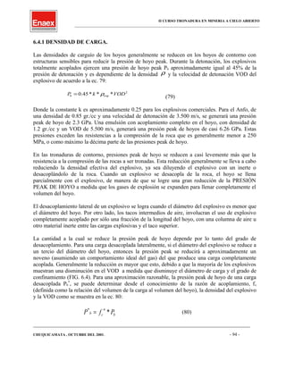 II CURSO TRONADURA EN MINERIA A CIELO ABIERTO
___________________________________________________________________________________________________
6.4.1 DENSIDAD DE CARGA.
Las densidades de carguío de los hoyos generalmente se reducen en los hoyos de contorno con
estructuras sensibles para reducir la presión de hoyo peak. Durante la detonación, los explosivos
totalmente acoplados ejercen una presión de hoyo peak Pb aproximadamente igual al 45% de la
presión de detonación y es dependiente de la densidad ρ y la velocidad de detonación VOD del
explosivo de acuerdo a la ec. 79:
2
exp ***45.0 VODkPb ρ=
(79)
Donde la constante k es aproximadamente 0.25 para los explosivos comerciales. Para el Anfo, de
una densidad de 0.85 gr./cc y una velocidad de detonación de 3.500 m/s, se generará una presión
peak de hoyo de 2.3 GPa. Una emulsión con acoplamiento completo en el hoyo, con densidad de
1.2 gr./cc y un VOD de 5.500 m/s, generará una presión peak de hoyos de casi 6.26 GPa. Estas
presiones exceden las resistencias a la compresión de la roca que es generalmente menor a 250
MPa, o como máximo la décima parte de las presiones peak de hoyo.
En las tronaduras de contorno, presiones peak de hoyo se reducen a casi levemente más que la
resistencia a la compresión de las rocas a ser tronadas. Esta reducción generalmente se lleva a cabo
reduciendo la densidad efectiva del explosivo, ya sea diluyendo el explosivo con un inerte o
desacoplándolo de la roca. Cuando un explosivo se desacopla de la roca, el hoyo se llena
parcialmente con el explosivo, de manera de que se logre una gran reducción de la PRESIÓN
PEAK DE HOYO a medida que los gases de explosión se expanden para llenar completamente el
volumen del hoyo.
El desacoplamiento lateral de un explosivo se logra cuando el diámetro del explosivo es menor que
el diámetro del hoyo. Por otro lado, los tacos intermedios de aire, involucran el uso de explosivo
completamente acoplado por sólo una fracción de la longitud del hoyo, con una columna de aire u
otro material inerte entre las cargas explosivas y el taco superior.
La cantidad a la cual se reduce la presión peak de hoyo depende por lo tanto del grado de
desacoplamiento. Para una carga desacoplada lateralmente, si el diámetro del explosivo se reduce a
un tercio del diámetro del hoyo, entonces la presión peak se reducirá a aproximadamente un
noveno (asumiendo un comportamiento ideal del gas) del que produce una carga completamente
acoplada. Generalmente la reducción es mayor que esto, debido a que la mayoría de los explosivos
muestran una disminución en el VOD a medida que disminuye el diámetro de carga y el grado de
confinamiento (FIG. 6.4). Para una aproximación razonable, la presión peak de hoyo de una carga
desacoplada Pb
*
, se puede determinar desde el conocimiento de la razón de acoplamiento, fc
(definida como la relación del volumen de la carga al volumen del hoyo), la densidad del explosivo
y la VOD como se muestra en la ec. 80:
b
n
cb PfP **
= (80)
____________________________________________________________________________________________________________________
CHUQUICAMATA , OCTUBRE DEL 2001. - 94 -
 