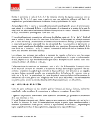 II CURSO TRONADURA EN MINERIA A CIELO ABIERTO
___________________________________________________________________________________________________
Donde el exponente n varía de 1.2 a 1.3. La literatura informa de algunas ecuaciones con un
exponente de 2.4 ó 2.6, pero estas ecuaciones usan una definición diferente del factor de
acoplamiento igual a la relación entre el diámetro de carga y el diámetro del hoyo.
Aunque el precorte y el recorte se han usado exitosamente usando grandes grados de acoplamiento
para reducir la presión peak de hoyo a niveles iguales a la resistencia a la tensión de la roca, la
mayoría de los precortes se realizan con diámetro de carga entre un cuarto a un medio del diámetro
de hoyo, reduciendo la presión por un factor de 5 a 30.
El carguío del perímetro generalmente utiliza una densidad de carga entre 0.5 a 1 kg/m2
, donde el
área se refiere al área de la sección transversal de influencia de la carga (o sea, el espaciamiento
por la altura del banco). La selección de la combinación de la densidad de carga y el espaciamiento
es importante para lograr una pared final de alta calidad. Los requerimientos de perforación se
pueden reducir usando una densidad de carga más alta pero a expensas de aumentar el daño de la
roca detrás de la tronadura. La fig. 6.5 muestra contornos de daños calculados alrededor de los
hoyos para diferentes densidades de carga.
Los métodos más comunes para reducir la densidad de carguío en los hoyos son: las cargas
desacopladas lateralmente (diámetro de carga menor que el diámetro del hoyo), tacos intermedios
de aire, explosivos de baja densidad formados por mezcla de explosivos con material inerte tales
como poliestireno, sal, nitrato de sodio, etc.
En las tronaduras de contorno, tan importante como la selección de la densidad de carga correcta
de los hoyos en los hoyos del contorno, es la densidad de carga de los hoyos adyacentes a los del
contorno. El explosivo acoplado por completo en hoyos colocados muy próximos a los cargados
con carga liviana, producirá un daño que se extiende detrás de los hoyos del contorno, como se
indica en la fig. 6.6. La apariencia de las caras después de tronadura indicará si la tronadura de
contorno no fue exitosa, pero la falla real puede estar en los hoyos adyacentes. Será frecuentemente
necesario además ajustar la densidad de carga en los hoyos adyacentes a los del contorno.
6.4.2 GUIAS PARA EL DISEÑO.
Como las caras inclinadas son más estables que las verticales, es mejor, a menudo, inclinar las
caras finales en las tronaduras de contorno que se realizan en operaciones de superficie.
La práctica de pasaduras debe evitarse en las tronaduras de contorno, ya que reduce la estabilidad
de la cara inmediata al piso.
El grado de desacoplamiento más efectivo parece ser con cargas con un diámetro entre un tercio a
la mitad del diámetro del hoyo. Un desacoplamiento mayor se puede lograr usando cartuchos a
diferentes espaciamiento. Para ayudar a calcular el espaciamiento de cartuchos Sc, requerido para
lograr un grado específico de desacoplamiento, se puede usarla siguiente fórmula:
____________________________________________________________________________________________________________________
CHUQUICAMATA , OCTUBRE DEL 2001. - 95 -
 