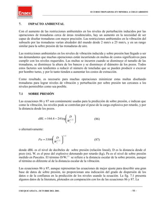 II CURSO TRONADURA EN MINERIA A CIELO ABIERTO
___________________________________________________________________________________________________
7. IMPACTO AMBIENTAL
Con el aumento de las restricciones ambientales en los niveles de perturbación inducidos por las
operaciones de tronaduras cerca de áreas residenciales, hay un aumento en la necesidad de ser
capaz de diseñar tronaduras con mayor precisión. Las restricciones ambientales en la vibración del
subsuelo por las tronaduras varían alrededor del mundo desde 2 mm/s a 25 mm/s, y en un rango
similar para la sobre presión de las tronaduras de aire.
Las restricciones ambientales en los niveles de vibración inducida y sobre presión han llegado a ser
tan demandantes que muchas operaciones están incurriendo en multas de costos significativos para
cumplir con los niveles requeridos. Las multas se incurren cuando se disminuye el tamaño de las
tronaduras, se disminuye la altura de los bancos y se disminuye el diámetro de los pozos. Todos
estos factores son tendientes a reducir el número de toneladas que se pueden producir o excavar
por hombre turno, y por lo tanto tienden a aumentar los costos de extracción.
Como resultado, es necesario para muchas operaciones minimizar estas multas diseñando
tronaduras para lograr niveles de vibración y perturbación por sobre presión tan cercanos a los
niveles permisibles como sea posible.
7.1 SOBRE PRESIÓN
Las ecuaciones 86 y 87 son comúnmente usadas para la predicción de sobre presión, e indican que
como la vibración, los niveles peak se controlan por el peso de la carga explosiva por retardo, y por
la distancia desde los pozos.






−= 3/1
log244.164
tW
D
dBL (86)
o alternativamente:
2.1
3/1
3300
−






=
tW
D
Pa (87)
donde dBL es el nivel de decibeles de sobre presión (relación lineal), D es la distancia desde el
pozo (m), Wt es el peso del explosivo detonando por retardo (kg), Pa es el nivel de sobre presión
medido en Pascales. El término D/Wt
1/3
se refiere a la distancia escalar de la sobre presión, aunque
el término es diferente al de la distancia escalar de la vibración.
Las ecuaciones 86 y 87, aunque representan las ecuaciones de mejor ajuste para describir una gran
base de datos de sobre presión, no proporcionan una indicación del grado de dispersión de los
datos o de la confianza en la predicción de los niveles usando la ecuación. La fig. 7.1 presenta
algunos datos de la literatura, ploteados en comparación con los de las ecuaciones 86 y 87. La
____________________________________________________________________________________________________________________
CHUQUICAMATA , OCTUBRE DEL 2001. - 98 -
 