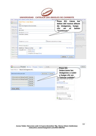 UNIVERSIDAD       CATÓLICA LOS ÁNGELES DE CHIMBOTE

                                               Paso 03: Llene los
                                               datos del nuevo álbum
                                               de imágenes, luego
                                               clic  en    el  botón
                                               “Continuar”




                                                  Paso 04:
                                                  Seleccione las
                                                  imágenes a subir
                                                  y luego clic en
                                                  “Iniciar subida”




                                                                           10
Curso Taller: Recursos web 2.0 para docentes/ Mg. Henry Chero Valdivieso
                /educatics.asesoria@gmail.com/943-096762
 
