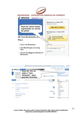 UNIVERSIDAD       CATÓLICA LOS ÁNGELES DE CHIMBOTE




         Paso 03: Inicie sesión
         ingresando su correo
         de yahoo




          Paso 04: Clic en
          sabe a “new
          boomark” para
          guardar favoritos




                                                                           13
Curso Taller: Recursos web 2.0 para docentes/ Mg. Henry Chero Valdivieso
                /educatics.asesoria@gmail.com/943-096762
 