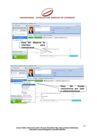 UNIVERSIDAD       CATÓLICA LOS ÁNGELES DE CHIMBOTE




     Paso 05: Observe la
     interface      para
     comunicarse




                                                   Paso     06:    Puede
                                                   comunicarse por chat
                                                   o videoconferencia




                                                                           17
Curso Taller: Recursos web 2.0 para docentes/ Mg. Henry Chero Valdivieso
                /educatics.asesoria@gmail.com/943-096762
 