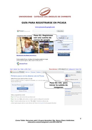UNIVERSIDAD       CATÓLICA LOS ÁNGELES DE CHIMBOTE


       GUÍA PARA REGISTRARSE EN PICASA
                        www.picasaweb.google.com




                      Paso 01: Regístrese
                      con una cuenta de
                      correo de google




                                         Paso 02: Clic para
                                         iniciar la subida de
                                              imágenes




                                                                           9
Curso Taller: Recursos web 2.0 para docentes/ Mg. Henry Chero Valdivieso
                /educatics.asesoria@gmail.com/943-096762
 