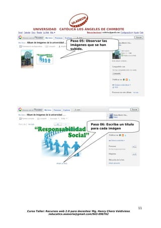 UNIVERSIDAD       CATÓLICA LOS ÁNGELES DE CHIMBOTE


                              Paso 05: Observar las
                              imágenes que se han
                              subido.




                                            Paso 06: Escriba un título
                                            para cada imágen




                                                                           11
Curso Taller: Recursos web 2.0 para docentes/ Mg. Henry Chero Valdivieso
                /educatics.asesoria@gmail.com/943-096762
 
