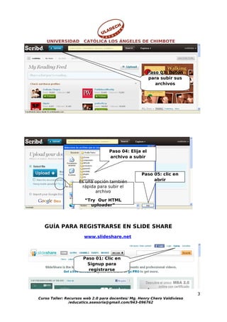 UNIVERSIDAD       CATÓLICA LOS ÁNGELES DE CHIMBOTE




                                                       Paso 03: Botón
                                                       para subir sus
                                                          archivos




                                   Paso 04: Elija el
                                   archivo a subir



                                                   Paso 05: clic en
                    Es una opción también               abrir
                     rápida para subir el
                           archivo

                       “Try Our HTML
                         uploader”




   GUÍA PARA REGISTRARSE EN SLIDE SHARE
                      www.slideshare.net




                      Paso 01: Clic en
                       Signup para
                        registrarse




                                                                           3
Curso Taller: Recursos web 2.0 para docentes/ Mg. Henry Chero Valdivieso
                /educatics.asesoria@gmail.com/943-096762
 