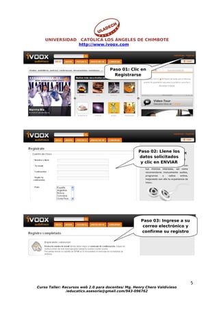 UNIVERSIDAD       CATÓLICA LOS ÁNGELES DE CHIMBOTE
                     http://www.ivoox.com




                                     Paso 01: Clic en
                                       Registrarse




                                                    Paso 02: Llene los
                                                    datos solicitados
                                                     y clic en ENVIAR




                                                     Paso 03: Ingrese a su
                                                      correo electrónico y
                                                     confirme su registro




                                                                             5
Curso Taller: Recursos web 2.0 para docentes/ Mg. Henry Chero Valdivieso
                /educatics.asesoria@gmail.com/943-096762
 
