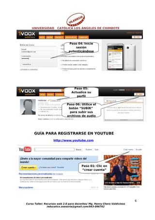 UNIVERSIDAD       CATÓLICA LOS ÁNGELES DE CHIMBOTE




                               Paso 04: Inicie
                                   sesión
                               autenticándose




                                 Paso 05:
                                Actualice su
                                   perfil

                             Paso 06: Utilice el
                              botón “SUBIR”
                               para subir sus
                             archivos de audio




     GUÍA PARA REGISTRARSE EN YOUTUBE
                   http://www.youtube.com




                                        Paso 01: Clic en
                                        “crear cuenta”




                                                                           6
Curso Taller: Recursos web 2.0 para docentes/ Mg. Henry Chero Valdivieso
                /educatics.asesoria@gmail.com/943-096762
 