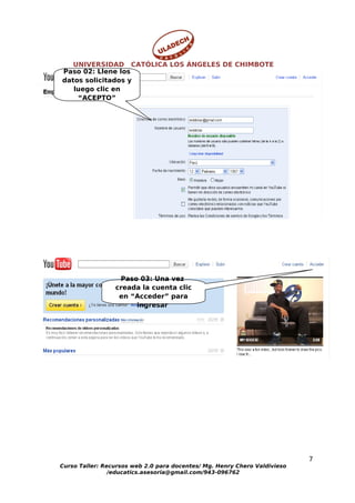 UNIVERSIDAD CATÓLICA LOS ÁNGELES DE CHIMBOTE
Paso 02: Llene los
datos solicitados y
   luego clic en
    “ACEPTO”




                  Paso 03: Una vez
                 creada la cuenta clic
                  en “Acceder” para
                      ingresar




                                                                           7
Curso Taller: Recursos web 2.0 para docentes/ Mg. Henry Chero Valdivieso
                /educatics.asesoria@gmail.com/943-096762
 