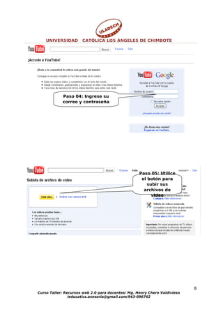 UNIVERSIDAD       CATÓLICA LOS ÁNGELES DE CHIMBOTE




            Paso 04: Ingrese su
            correo y contraseña




                                                   Paso 05: Utilice
                                                    el botón para
                                                       subir sus
                                                     archivos de
                                                         video




                                                                           8
Curso Taller: Recursos web 2.0 para docentes/ Mg. Henry Chero Valdivieso
                /educatics.asesoria@gmail.com/943-096762
 