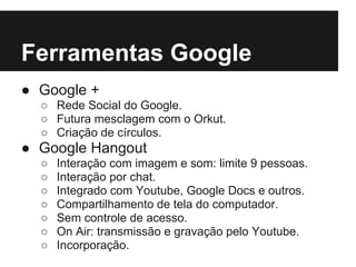 Ferramentas Google
● Google +
  ○ Rede Social do Google.
  ○ Futura mesclagem com o Orkut.
  ○ Criação de círculos.
● Google Hangout
  ○   Interação com imagem e som: limite 9 pessoas.
  ○   Interação por chat.
  ○   Integrado com Youtube, Google Docs e outros.
  ○   Compartilhamento de tela do computador.
  ○   Sem controle de acesso.
  ○   On Air: transmissão e gravação pelo Youtube.
  ○   Incorporação.
 