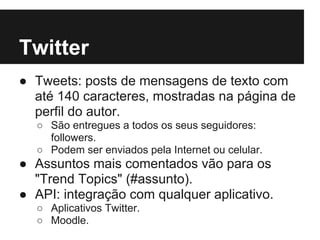 Twitter
● Tweets: posts de mensagens de texto com
  até 140 caracteres, mostradas na página de
  perfil do autor.
  ○ São entregues a todos os seus seguidores:
    followers.
  ○ Podem ser enviados pela Internet ou celular.
● Assuntos mais comentados vão para os
  "Trend Topics" (#assunto).
● API: integração com qualquer aplicativo.
  ○ Aplicativos Twitter.
  ○ Moodle.
 