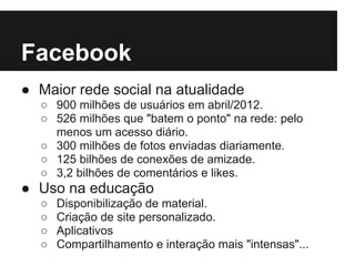Facebook
● Maior rede social na atualidade
  ○ 900 milhões de usuários em abril/2012.
  ○ 526 milhões que "batem o ponto" na rede: pelo
    menos um acesso diário.
  ○ 300 milhões de fotos enviadas diariamente.
  ○ 125 bilhões de conexões de amizade.
  ○ 3,2 bilhões de comentários e likes.
● Uso na educação
  ○   Disponibilização de material.
  ○   Criação de site personalizado.
  ○   Aplicativos
  ○   Compartilhamento e interação mais "intensas"...
 
