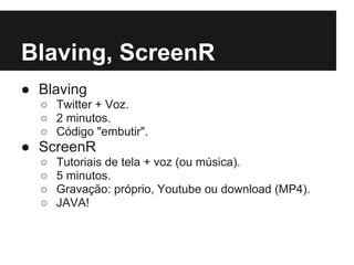 Blaving, ScreenR
● Blaving
  ○ Twitter + Voz.
  ○ 2 minutos.
  ○ Código "embutir".
● ScreenR
  ○   Tutoriais de tela + voz (ou música).
  ○   5 minutos.
  ○   Gravação: próprio, Youtube ou download (MP4).
  ○   JAVA!
 