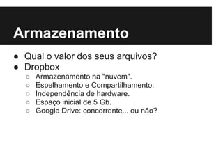 Armazenamento
● Qual o valor dos seus arquivos?
● Dropbox
  ○   Armazenamento na "nuvem".
  ○   Espelhamento e Compartilhamento.
  ○   Independência de hardware.
  ○   Espaço inicial de 5 Gb.
  ○   Google Drive: concorrente... ou não?
 