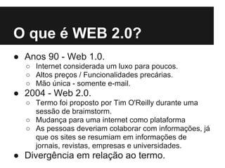 O que é WEB 2.0?
● Anos 90 - Web 1.0.
  ○ Internet considerada um luxo para poucos.
  ○ Altos preços / Funcionalidades precárias.
  ○ Mão única - somente e-mail.
● 2004 - Web 2.0.
  ○ Termo foi proposto por Tim O'Reilly durante uma
    sessão de braimstorm.
  ○ Mudança para uma internet como plataforma
  ○ As pessoas deveriam colaborar com informações, já
    que os sites se resumiam em informações de
    jornais, revistas, empresas e universidades.
● Divergência em relação ao termo.
 