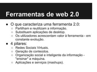 Ferramentas de web 2.0
● O que caracteriza uma ferramenta 2.0:
   ○ Partilham e reutilizam a informação.
   ○ Substituem aplicações de desktop.
   ○ Os utilizadores acrescentam valor à ferramenta - em
     constante evolução.
● 4 pilares:
   ○ Redes Sociais Virtuais.
   ○ Geração de conteúdos.
   ○ Organização social e inteligente da informação -
     "ensinar" a máquina.
   ○ Aplicações e serviços (mashups).
 