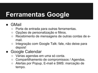Ferramentas Google
● GMail
  ○ Porta de entrada para outras ferramentas.
  ○ Opções de personalização e filtros.
  ○ Recebimento de mensagens de outras contas de e-
    mail.
  ○ Integração com Google Talk: fale, não deixe para
    depois!
● Google Calendar
  ○ Várias agendas em uma só conta.
  ○ Compartilhamento de compromissos / Agendas.
  ○ Alertas por Popup, E-mail e SMS: marcação de
    tempo.
 