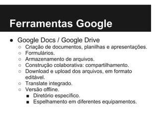 Ferramentas Google
● Google Docs / Google Drive
  ○ Criação de documentos, planilhas e apresentações.
  ○ Formulários.
  ○ Armazenamento de arquivos.
  ○ Construção colaborativa: compartilhamento.
  ○ Download e upload dos arquivos, em formato
    editável.
  ○ Translate integrado.
  ○ Versão offline.
    ■ Diretório específico.
    ■ Espelhamento em diferentes equipamentos.
 