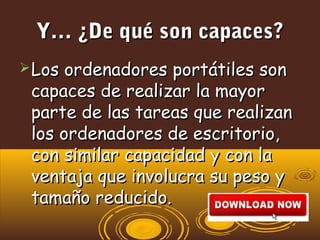 Y… ¿De qué son capaces?Y… ¿De qué son capaces?
Los ordenadores portátiles sonLos ordenadores portátiles son
capaces de realizar la mayorcapaces de realizar la mayor
parte de las tareas que realizanparte de las tareas que realizan
los ordenadores de escritorio,los ordenadores de escritorio,
con similar capacidad y con lacon similar capacidad y con la
ventaja que involucra su peso yventaja que involucra su peso y
tamaño reducido.tamaño reducido.
 