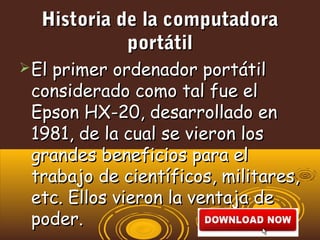 Historia de la computadoraHistoria de la computadora
portátilportátil
El primer ordenador portátilEl primer ordenador portátil
considerado como tal fue elconsiderado como tal fue el
Epson HX-20, desarrollado enEpson HX-20, desarrollado en
1981, de la cual se vieron los1981, de la cual se vieron los
grandes beneficios para elgrandes beneficios para el
trabajo de científicos, militares,trabajo de científicos, militares,
etc. Ellos vieron la ventaja deetc. Ellos vieron la ventaja de
poder.poder.
 
