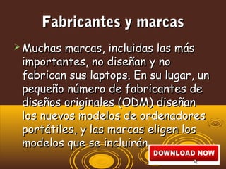 Fabricantes y marcasFabricantes y marcas
 Muchas marcas, incluidas las másMuchas marcas, incluidas las más
importantes, no diseñan y noimportantes, no diseñan y no
fabrican sus laptops. En su lugar, unfabrican sus laptops. En su lugar, un
pequeño número de fabricantes depequeño número de fabricantes de
diseños originales (ODM) diseñandiseños originales (ODM) diseñan
los nuevos modelos de ordenadoreslos nuevos modelos de ordenadores
portátiles, y las marcas eligen losportátiles, y las marcas eligen los
modelos que se incluirán.modelos que se incluirán.
 