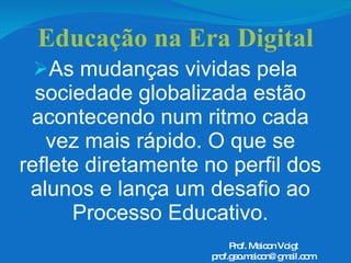 Educação na Era Digital As mudanças vividas pela sociedade globalizada estão acontecendo num ritmo cada vez mais rápido. O que se reflete diretamente no perfil dos alunos e lança um desafio ao Processo Educativo. Prof. Maicon Voigt [email_address] 