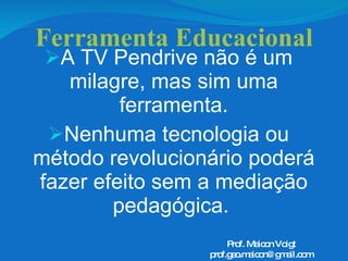 Ferramenta Educacional A TV Pendrive não é um milagre, mas sim uma ferramenta. Nenhuma tecnologia ou método revolucionário poderá fazer efeito sem a mediação pedagógica.  Prof. Maicon Voigt [email_address] 