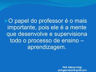 O papel do professor é o mais importante, pois ele é a mente que desenvolve e supervisiona todo o processo de ensino – aprendizagem. Prof. Maicon Voigt [email_address] 