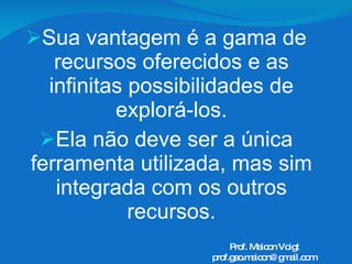 Sua vantagem é a gama de recursos oferecidos e as infinitas possibilidades de explorá-los. Ela não deve ser a única ferramenta utilizada, mas sim integrada com os outros recursos. Prof. Maicon Voigt [email_address] 