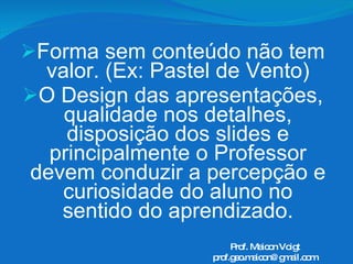 Forma sem conteúdo não tem valor. (Ex: Pastel de Vento) O Design das apresentações, qualidade nos detalhes, disposição dos slides e principalmente o Professor devem conduzir a percepção e curiosidade do aluno no sentido do aprendizado. Prof. Maicon Voigt [email_address] 