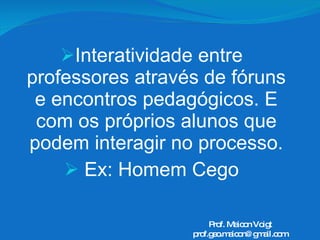 Interatividade entre professores através de fóruns e encontros pedagógicos. E com os próprios alunos que podem interagir no processo. Ex: Homem Cego Prof. Maicon Voigt [email_address] 