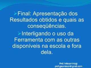 Final: Apresentação dos Resultados obtidos e quais as conseqüências. Interligando o uso da Ferramenta com as outras disponíveis na escola e fora dela. Prof. Maicon Voigt [email_address] 