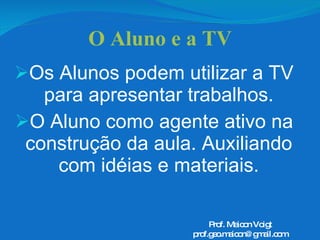 O Aluno e a TV Os Alunos podem utilizar a TV para apresentar trabalhos. O Aluno como agente ativo na construção da aula. Auxiliando com idéias e materiais. Prof. Maicon Voigt [email_address] 