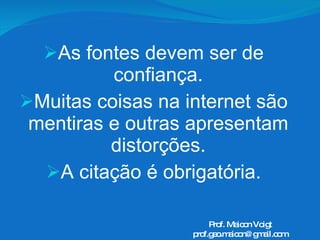 As fontes devem ser de confiança. Muitas coisas na internet são mentiras e outras apresentam distorções. A citação é obrigatória. Prof. Maicon Voigt [email_address] 