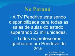 No Paraná A TV Pendrive está sendo disponibilizada para todas as salas de aulas do estado, superando 22 mil unidades. Todos os professores ganharam um Pendrive de 2Gb. Prof. Maicon Voigt [email_address] 