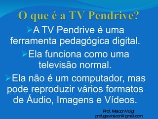 A TV Pendrive é uma ferramenta pedagógica digital. Ela funciona como uma televisão normal. Ela não é um computador, mas pode reproduzir vários formatos de Áudio, Imagens e Vídeos. Prof. Maicon Voigt [email_address] 