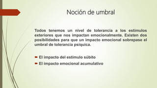 Noción de umbral
Todos tenemos un nivel de tolerancia a los estímulos
exteriores que nos impactan emocionalmente. Existen dos
posibilidades para que un impacto emocional sobrepase el
umbral de tolerancia psíquica.
 El impacto del estímulo súbito
 El impacto emocional acumulativo
 