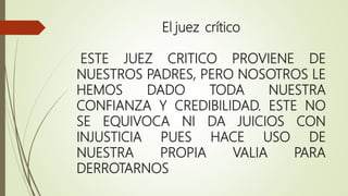 El juez crítico
ESTE JUEZ CRITICO PROVIENE DE
NUESTROS PADRES, PERO NOSOTROS LE
HEMOS DADO TODA NUESTRA
CONFIANZA Y CREDIBILIDAD. ESTE NO
SE EQUIVOCA NI DA JUICIOS CON
INJUSTICIA PUES HACE USO DE
NUESTRA PROPIA VALIA PARA
DERROTARNOS
 