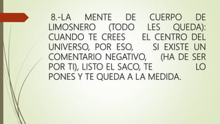 8.-LA MENTE DE CUERPO DE
LIMOSNERO (TODO LES QUEDA):
CUANDO TE CREES EL CENTRO DEL
UNIVERSO, POR ESO, SI EXISTE UN
COMENTARIO NEGATIVO, (HA DE SER
POR TI), LISTO EL SACO, TE LO
PONES Y TE QUEDA A LA MEDIDA.
 