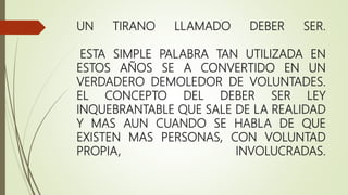 UN TIRANO LLAMADO DEBER SER.
ESTA SIMPLE PALABRA TAN UTILIZADA EN
ESTOS AÑOS SE A CONVERTIDO EN UN
VERDADERO DEMOLEDOR DE VOLUNTADES.
EL CONCEPTO DEL DEBER SER LEY
INQUEBRANTABLE QUE SALE DE LA REALIDAD
Y MAS AUN CUANDO SE HABLA DE QUE
EXISTEN MAS PERSONAS, CON VOLUNTAD
PROPIA, INVOLUCRADAS.
 