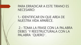 PARA ERRADICAR A ESTE TIRANO ES
NECESARIO:
1.- IDENTIFICAR EN QUE AREA DE
NUESTRA VIDA APARECE.
2.- TOMA LA FRASE CON LA PALABRA
DEBES ¨Y REESTRUCTURALA CON LA
PALABRA ¨QUIERO¨.
 