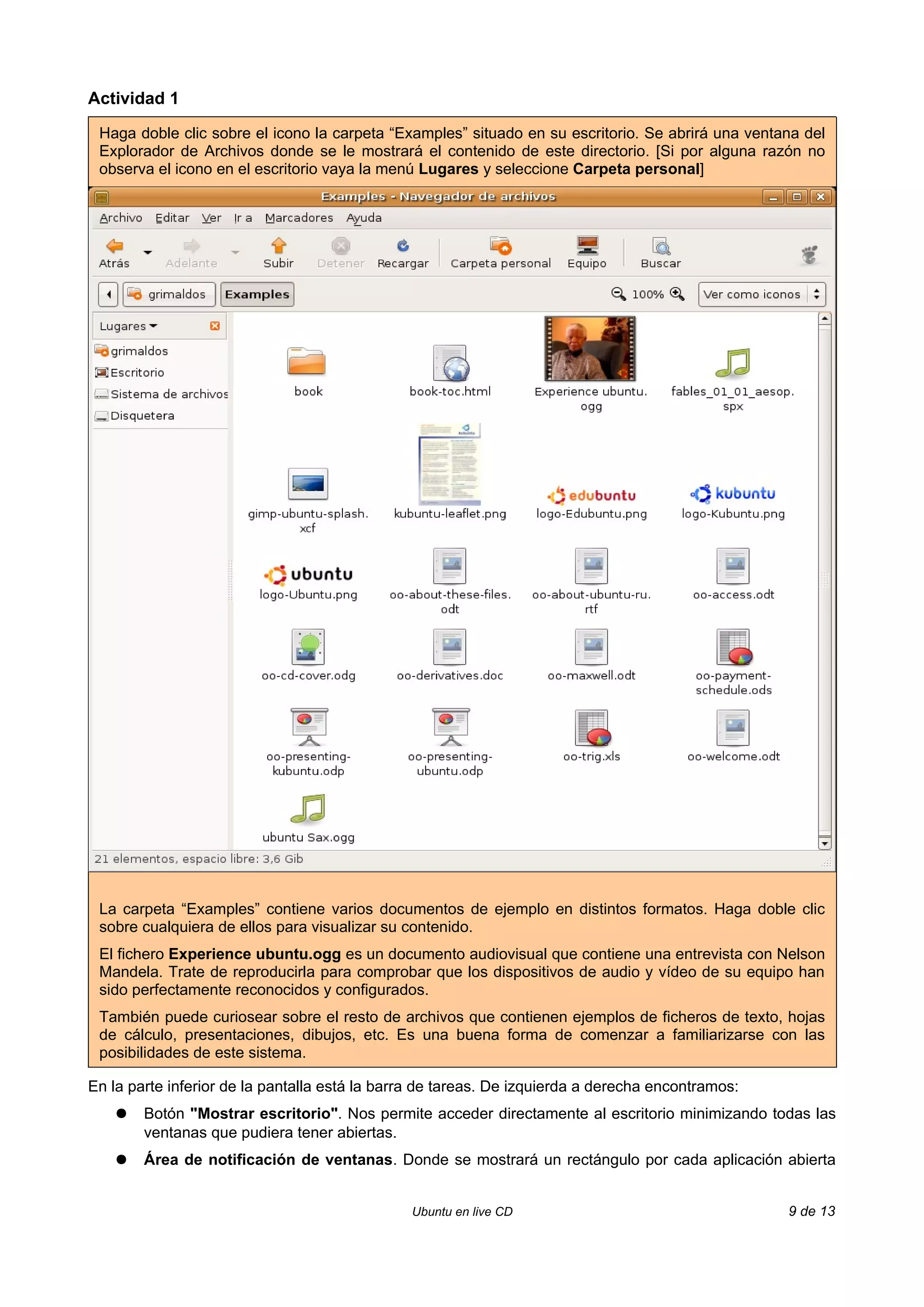 Actividad 1

 Haga doble clic sobre el icono la carpeta “Examples” situado en su escritorio. Se abrirá una ventana del
 Explorador de Archivos donde se le mostrará el contenido de este directorio. [Si por alguna razón no
 observa el icono en el escritorio vaya la menú Lugares y seleccione Carpeta personal]




 La carpeta “Examples” contiene varios documentos de ejemplo en distintos formatos. Haga doble clic
 sobre cualquiera de ellos para visualizar su contenido.
 El fichero Experience ubuntu.ogg es un documento audiovisual que contiene una entrevista con Nelson
 Mandela. Trate de reproducirla para comprobar que los dispositivos de audio y vídeo de su equipo han
 sido perfectamente reconocidos y configurados.
 También puede curiosear sobre el resto de archivos que contienen ejemplos de ficheros de texto, hojas
 de cálculo, presentaciones, dibujos, etc. Es una buena forma de comenzar a familiarizarse con las
 posibilidades de este sistema.

En la parte inferior de la pantalla está la barra de tareas. De izquierda a derecha encontramos:
    ●   Botón "Mostrar escritorio". Nos permite acceder directamente al escritorio minimizando todas las
        ventanas que pudiera tener abiertas.
    ●   Área de notificación de ventanas. Donde se mostrará un rectángulo por cada aplicación abierta


                                               Ubuntu en live CD                                   9 de 13
 