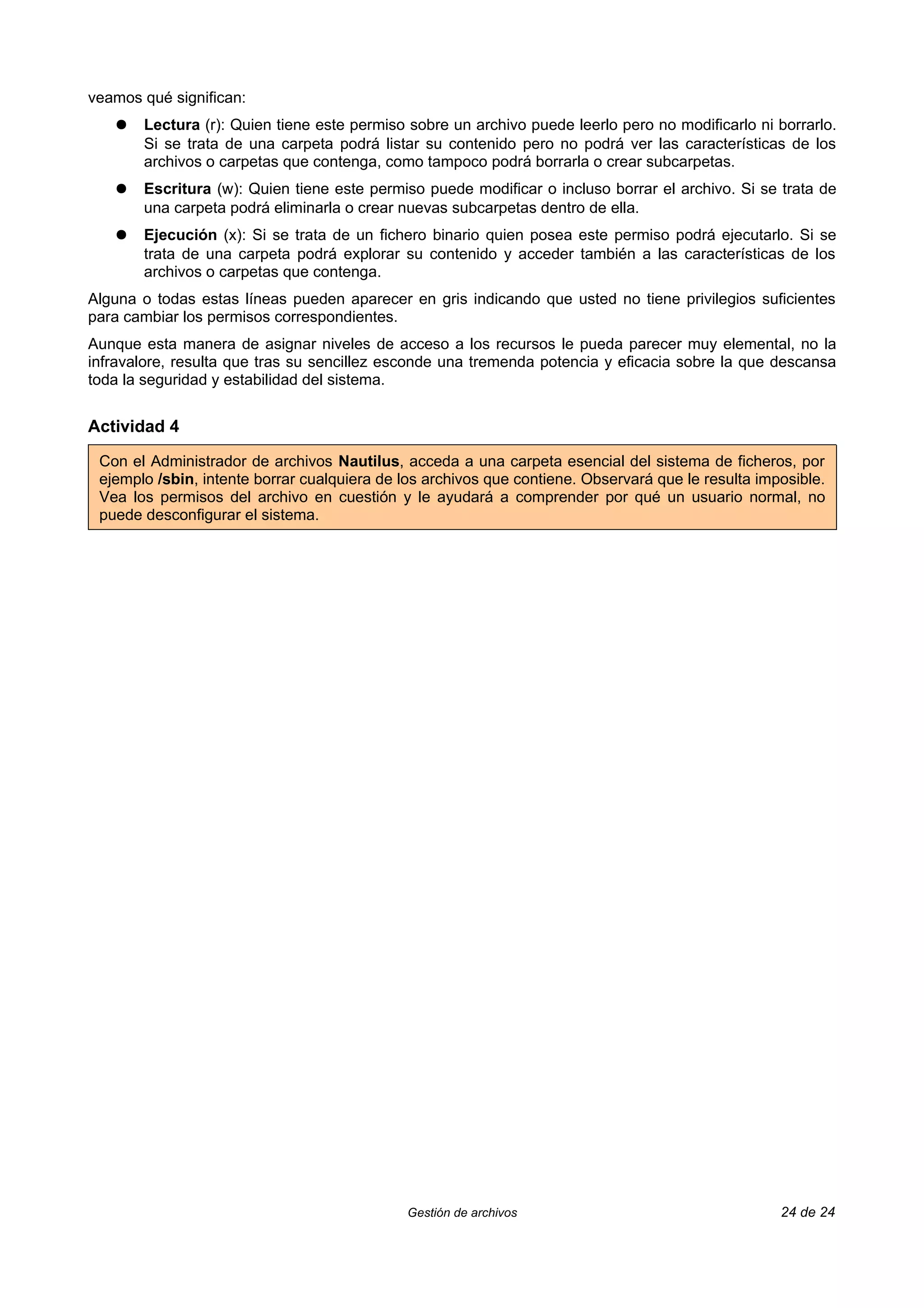 veamos qué significan:
   ●   Lectura (r): Quien tiene este permiso sobre un archivo puede leerlo pero no modificarlo ni borrarlo.
       Si se trata de una carpeta podrá listar su contenido pero no podrá ver las características de los
       archivos o carpetas que contenga, como tampoco podrá borrarla o crear subcarpetas.
   ●   Escritura (w): Quien tiene este permiso puede modificar o incluso borrar el archivo. Si se trata de
       una carpeta podrá eliminarla o crear nuevas subcarpetas dentro de ella.
   ●   Ejecución (x): Si se trata de un fichero binario quien posea este permiso podrá ejecutarlo. Si se
       trata de una carpeta podrá explorar su contenido y acceder también a las características de los
       archivos o carpetas que contenga.
Alguna o todas estas líneas pueden aparecer en gris indicando que usted no tiene privilegios suficientes
para cambiar los permisos correspondientes.
Aunque esta manera de asignar niveles de acceso a los recursos le pueda parecer muy elemental, no la
infravalore, resulta que tras su sencillez esconde una tremenda potencia y eficacia sobre la que descansa
toda la seguridad y estabilidad del sistema.


Actividad 4

 Con el Administrador de archivos Nautilus, acceda a una carpeta esencial del sistema de ficheros, por
 ejemplo /sbin, intente borrar cualquiera de los archivos que contiene. Observará que le resulta imposible.
 Vea los permisos del archivo en cuestión y le ayudará a comprender por qué un usuario normal, no
 puede desconfigurar el sistema.




                                             Gestión de archivos                                    24 de 24
 