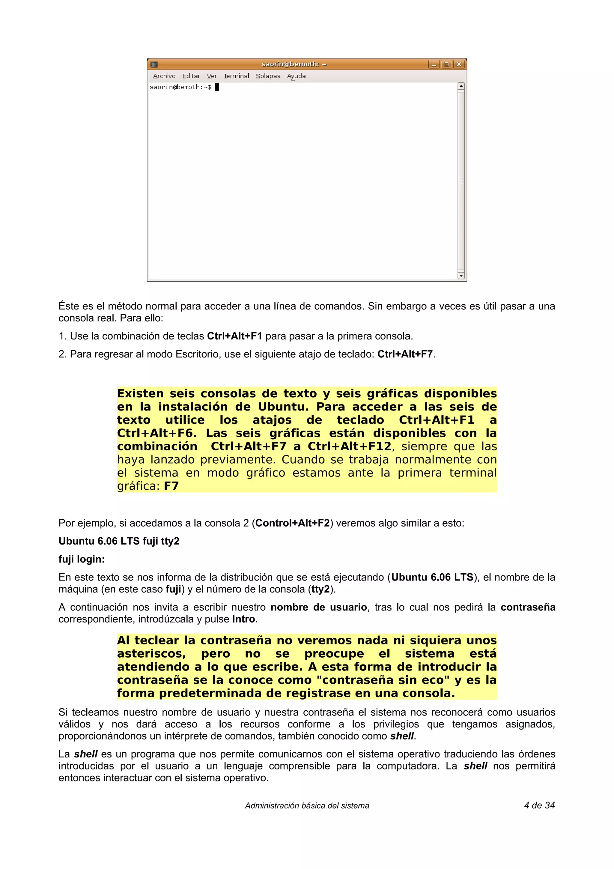 Éste es el método normal para acceder a una línea de comandos. Sin embargo a veces es útil pasar a una
consola real. Para ello:
1. Use la combinación de teclas Ctrl+Alt+F1 para pasar a la primera consola.
2. Para regresar al modo Escritorio, use el siguiente atajo de teclado: Ctrl+Alt+F7.


              Existen seis consolas de texto y seis gráficas disponibles
              en la instalación de Ubuntu. Para acceder a las seis de
              texto utilice los atajos de teclado Ctrl+Alt+F1 a
              Ctrl+Alt+F6. Las seis gráficas están disponibles con la
              combinación Ctrl+Alt+F7 a Ctrl+Alt+F12, siempre que las
              haya lanzado previamente. Cuando se trabaja normalmente con
              el sistema en modo gráfico estamos ante la primera terminal
              gráfica: F7


Por ejemplo, si accedamos a la consola 2 (Control+Alt+F2) veremos algo similar a esto:
Ubuntu 6.06 LTS fuji tty2
fuji login:
En este texto se nos informa de la distribución que se está ejecutando (Ubuntu 6.06 LTS), el nombre de la
máquina (en este caso fuji) y el número de la consola (tty2).
A continuación nos invita a escribir nuestro nombre de usuario, tras lo cual nos pedirá la contraseña
correspondiente, introdúzcala y pulse Intro.

              Al teclear la contraseña no veremos nada ni siquiera unos
              asteriscos, pero no se preocupe el sistema está
              atendiendo a lo que escribe. A esta forma de introducir la
              contraseña se la conoce como "contraseña sin eco" y es la
              forma predeterminada de registrase en una consola.
Si tecleamos nuestro nombre de usuario y nuestra contraseña el sistema nos reconocerá como usuarios
válidos y nos dará acceso a los recursos conforme a los privilegios que tengamos asignados,
proporcionándonos un intérprete de comandos, también conocido como shell.
La shell es un programa que nos permite comunicarnos con el sistema operativo traduciendo las órdenes
introducidas por el usuario a un lenguaje comprensible para la computadora. La shell nos permitirá
entonces interactuar con el sistema operativo.

                                         Administración básica del sistema                        4 de 34
 