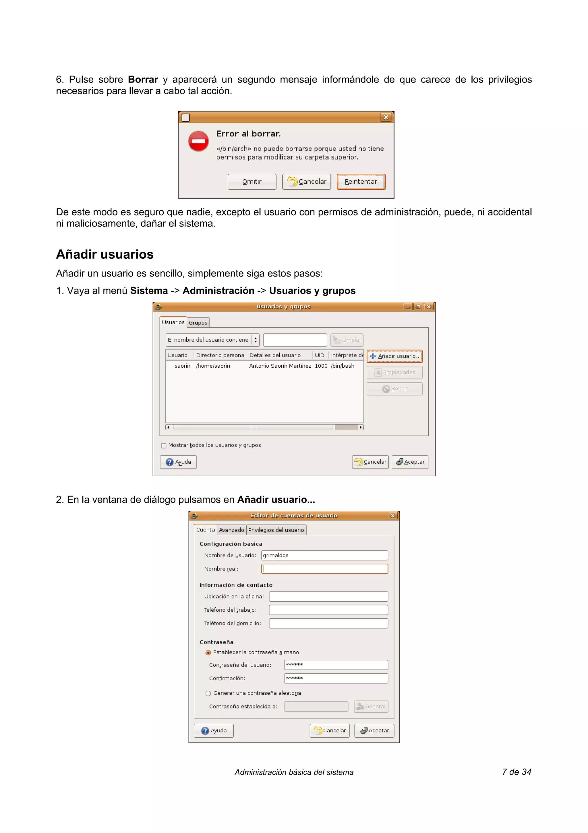 6. Pulse sobre Borrar y aparecerá un segundo mensaje informándole de que carece de los privilegios
necesarios para llevar a cabo tal acción.




De este modo es seguro que nadie, excepto el usuario con permisos de administración, puede, ni accidental
ni maliciosamente, dañar el sistema.


Añadir usuarios
Añadir un usuario es sencillo, simplemente siga estos pasos:
1. Vaya al menú Sistema -> Administración -> Usuarios y grupos




2. En la ventana de diálogo pulsamos en Añadir usuario...




                                        Administración básica del sistema                         7 de 34
 