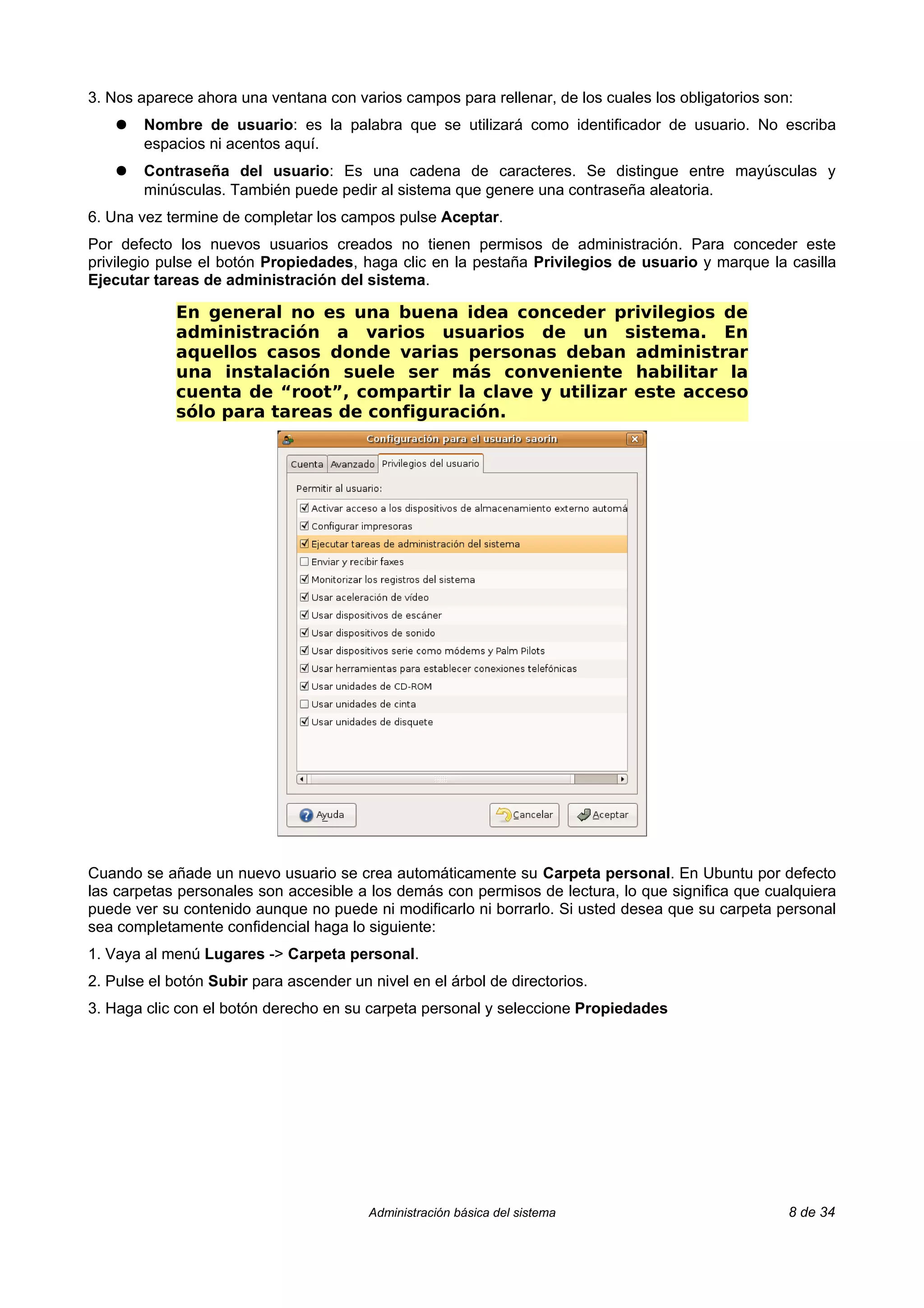 3. Nos aparece ahora una ventana con varios campos para rellenar, de los cuales los obligatorios son:
    ●   Nombre de usuario: es la palabra que se utilizará como identificador de usuario. No escriba
        espacios ni acentos aquí.
    ●   Contraseña del usuario: Es una cadena de caracteres. Se distingue entre mayúsculas y
        minúsculas. También puede pedir al sistema que genere una contraseña aleatoria.
6. Una vez termine de completar los campos pulse Aceptar.
Por defecto los nuevos usuarios creados no tienen permisos de administración. Para conceder este
privilegio pulse el botón Propiedades, haga clic en la pestaña Privilegios de usuario y marque la casilla
Ejecutar tareas de administración del sistema.

             En general no es una buena idea conceder privilegios de
             administración a varios usuarios de un sistema. En
             aquellos casos donde varias personas deban administrar
             una instalación suele ser más conveniente habilitar la
             cuenta de “root”, compartir la clave y utilizar este acceso
             sólo para tareas de configuración.




Cuando se añade un nuevo usuario se crea automáticamente su Carpeta personal. En Ubuntu por defecto
las carpetas personales son accesible a los demás con permisos de lectura, lo que significa que cualquiera
puede ver su contenido aunque no puede ni modificarlo ni borrarlo. Si usted desea que su carpeta personal
sea completamente confidencial haga lo siguiente:
1. Vaya al menú Lugares -> Carpeta personal.
2. Pulse el botón Subir para ascender un nivel en el árbol de directorios.
3. Haga clic con el botón derecho en su carpeta personal y seleccione Propiedades




                                         Administración básica del sistema                          8 de 34
 